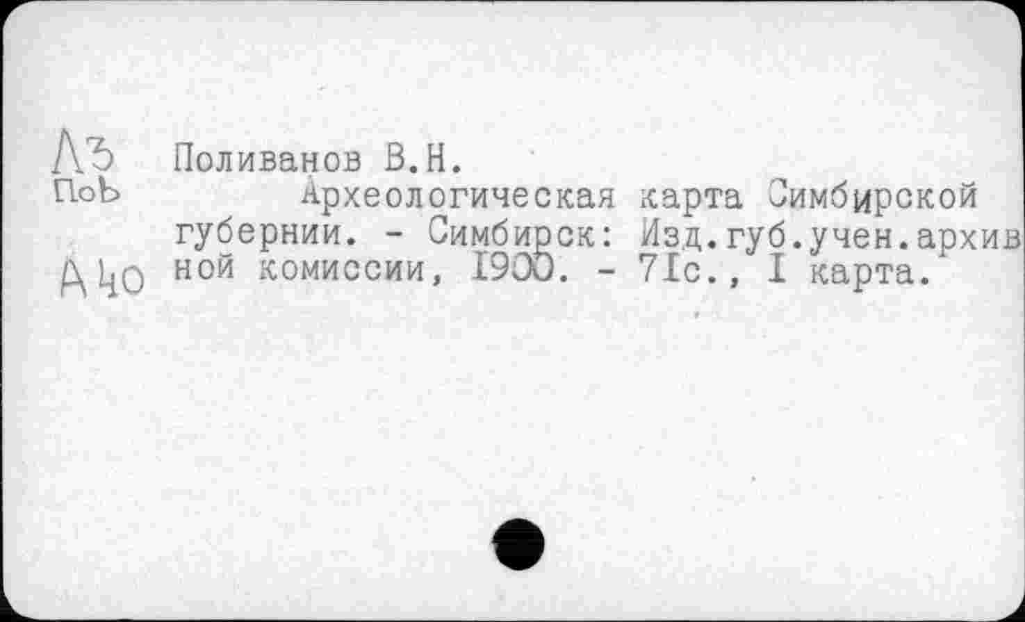 ﻿А'Ъ Поливанов B.H.
П.оЪ	Археологическая карта Симбирской
губернии. - Симбирск: Изд.губ.учен.архив
д 1^о ной комиссии, I90Ö. - 71с., I карта.